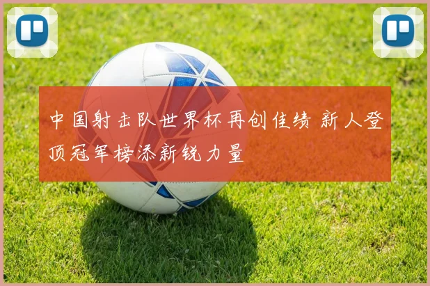 中国射击队世界杯再创佳绩 新人登顶冠军榜添新锐力量