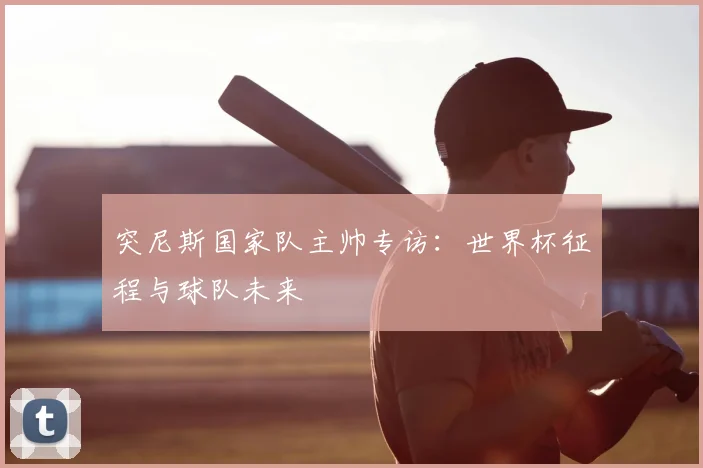 突尼斯国家队主帅专访：世界杯征程与球队未来