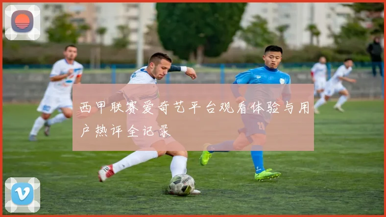 西甲联赛爱奇艺平台观看体验与用户热评全记录